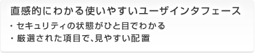 直感的にわかる使いやすいユーザインタフェース ・セキュリティの状態がひと目でわかる ・厳選された項目で、見やすい配置